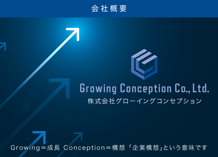 会社概要 Growing Conception Co., Ltd. Growing＝成長 Conception＝構想 「企業構想」という意味です